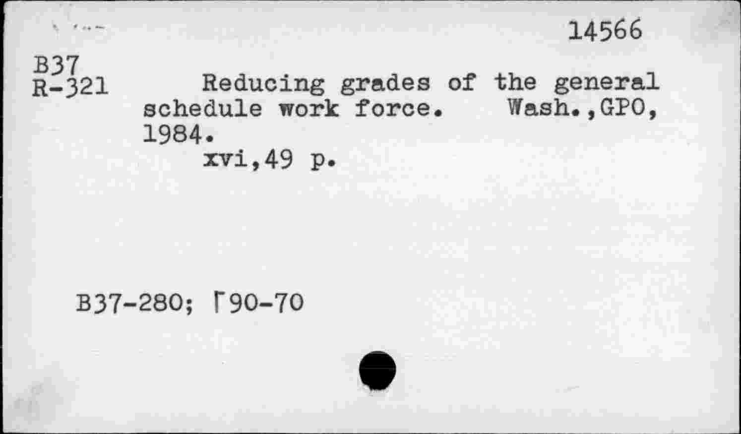 ﻿14566
B37
r-321 Reducing grades of the general schedule work force. Wash.,010, 1984.
xvi,49 p.
B37-280; F9O-7O